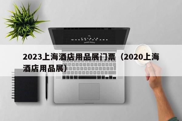 2023上海酒店用品展门票（2020上海酒店用品展）