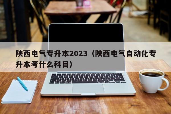 陕西电气专升本2023（陕西电气自动化专升本考什么科目）