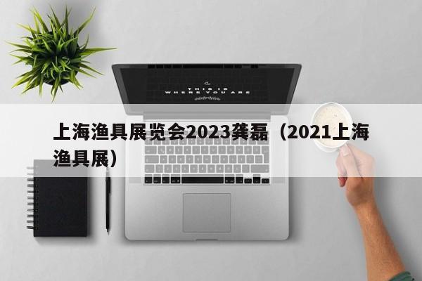 上海渔具展览会2023龚磊（2021上海渔具展）