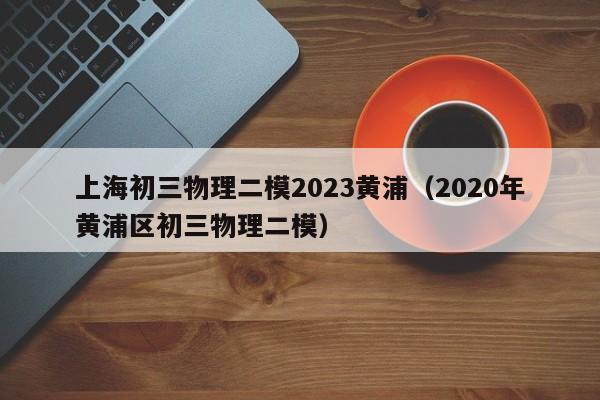 上海初三物理二模2023黄浦（2020年黄浦区初三物理二模）