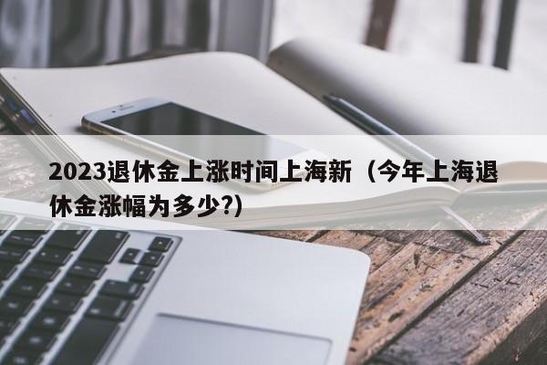 2023退休金上涨时间上海新（今年上海退休金涨幅为多少?）