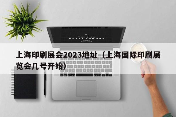 上海印刷展会2023地址（上海国际印刷展览会几号开始）